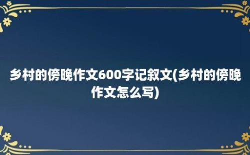 乡村的傍晚作文600字记叙文(乡村的傍晚作文怎么写)