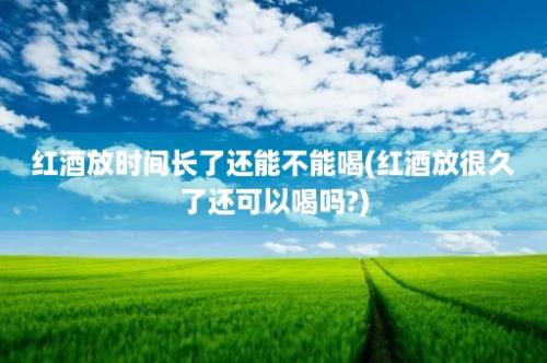 红酒放时间长了还能不能喝(红酒放很久了还可以喝吗?)