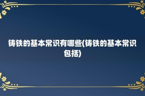 铸铁的基本常识有哪些(铸铁的基本常识包括)