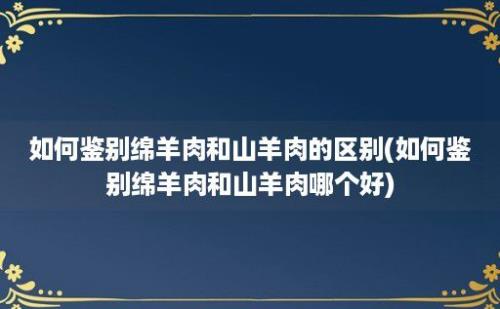 如何鉴别绵羊肉和山羊肉的区别(如何鉴别绵羊肉和山羊肉哪个好)