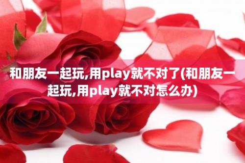 和朋友一起玩,用play就不对了(和朋友一起玩,用play就不对怎么办)