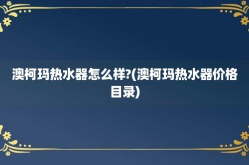 澳柯玛热水器怎么样?(澳柯玛热水器价格目录)