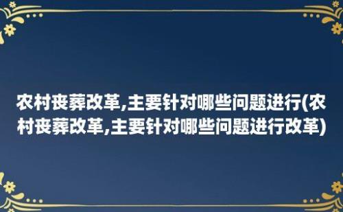 农村丧葬改革,主要针对哪些问题进行(农村丧葬改革,主要针对哪些问题进行改革)