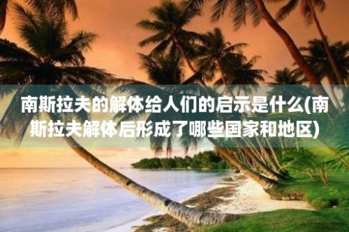 南斯拉夫的解体给人们的启示是什么(南斯拉夫解体后形成了哪些国家和地区)