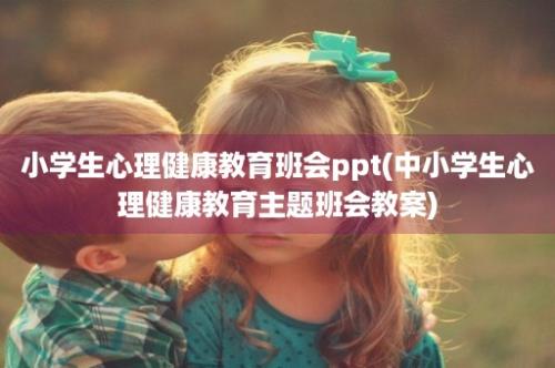 小学生心理健康教育班会ppt(中小学生心理健康教育主题班会教案)