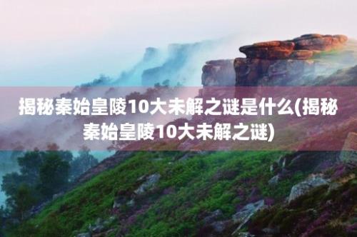 揭秘秦始皇陵10大未解之谜是什么(揭秘秦始皇陵10大未解之谜)