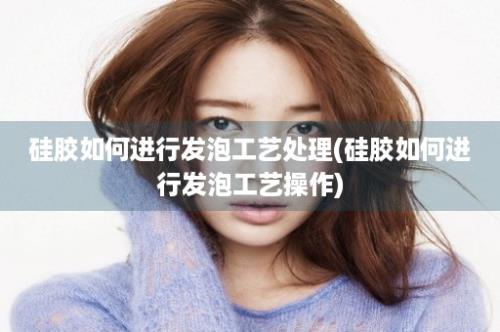 硅胶如何进行发泡工艺处理(硅胶如何进行发泡工艺操作)