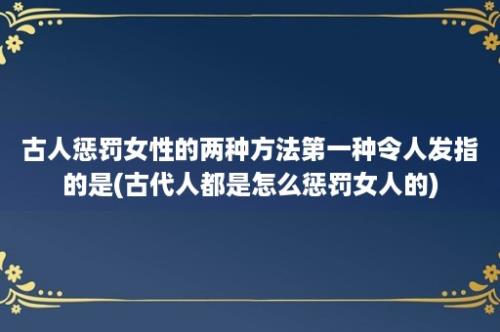 古人惩罚女性的两种方法第一种令人发指的是(古代人都是怎么惩罚女人的)