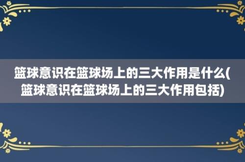 篮球意识在篮球场上的三大作用是什么(篮球意识在篮球场上的三大作用包括)