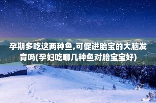 孕期多吃这两种鱼,可促进胎宝的大脑发育吗(孕妇吃哪几种鱼对胎宝宝好)