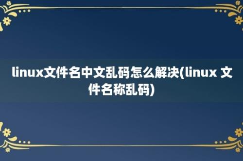 linux文件名中文乱码怎么解决(linux 文件名称乱码)