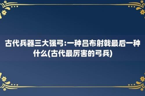 古代兵器三大强弓:一种吕布射戟最后一种什么(古代最厉害的弓兵)