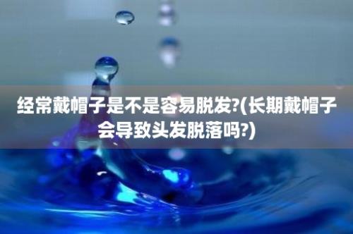 经常戴帽子是不是容易脱发?(长期戴帽子会导致头发脱落吗?)