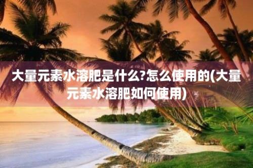 大量元素水溶肥是什么?怎么使用的(大量元素水溶肥如何使用)