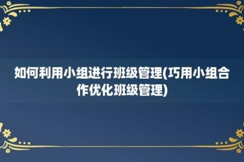 如何利用小组进行班级管理(巧用小组合作优化班级管理)