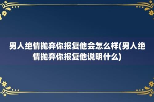 男人绝情抛弃你报复他会怎么样(男人绝情抛弃你报复他说明什么)