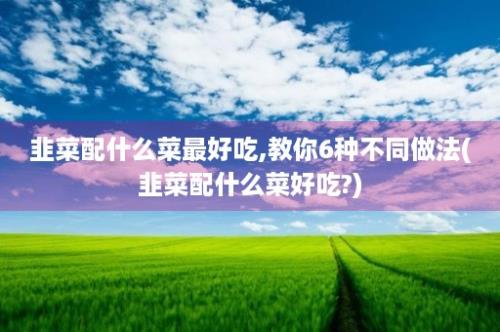 韭菜配什么菜最好吃,教你6种不同做法(韭菜配什么菜好吃?)