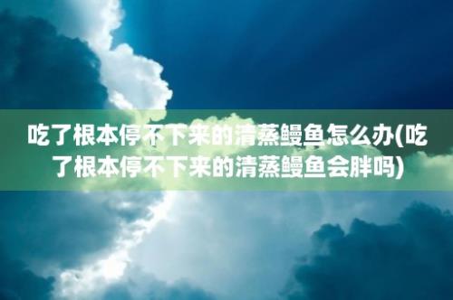 吃了根本停不下来的清蒸鳗鱼怎么办(吃了根本停不下来的清蒸鳗鱼会胖吗)