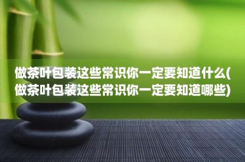 做茶叶包装这些常识你一定要知道什么(做茶叶包装这些常识你一定要知道哪些)