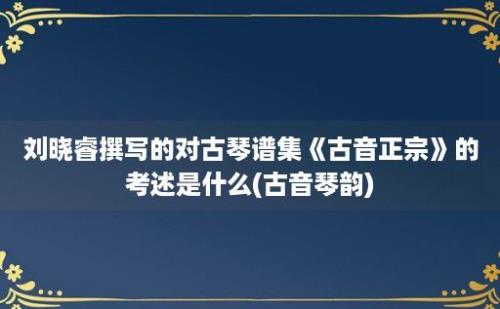 刘晓睿撰写的对古琴谱集《古音正宗》的考述是什么(古音琴韵)