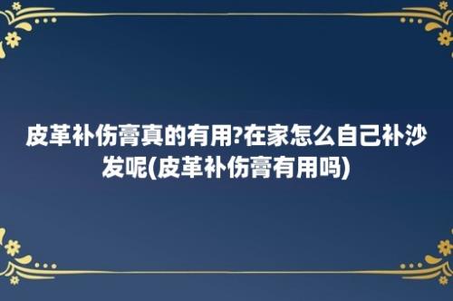 皮革补伤膏真的有用?在家怎么自己补沙发呢(皮革补伤膏有用吗)