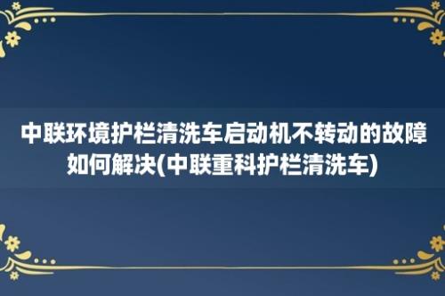 中联环境护栏清洗车启动机不转动的故障如何解决(中联重科护栏清洗车)