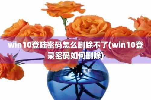 win10登陆密码怎么删除不了(win10登录密码如何删除)