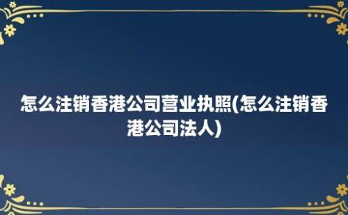 怎么注销香港公司营业执照(怎么注销香港公司法人)