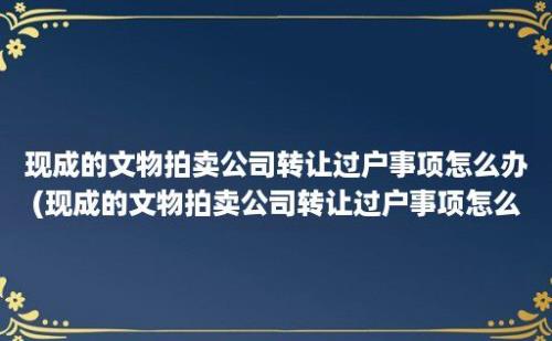 现成的文物拍卖公司转让过户事项怎么办(现成的文物拍卖公司转让过户事项怎么处理)