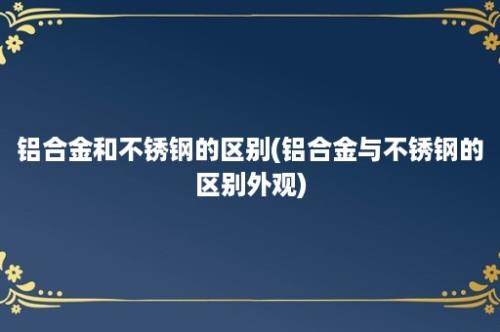 铝合金和不锈钢的区别(铝合金与不锈钢的区别外观)