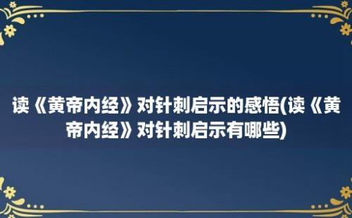 读《黄帝内经》对针刺启示的感悟(读《黄帝内经》对针刺启示有哪些)