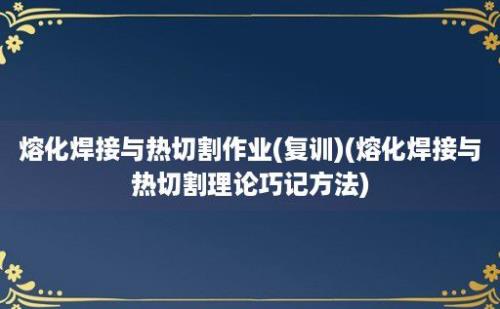 熔化焊接与热切割作业(复训)(熔化焊接与热切割理论巧记方法)