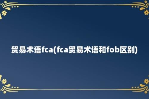 贸易术语fca(fca贸易术语和fob区别)