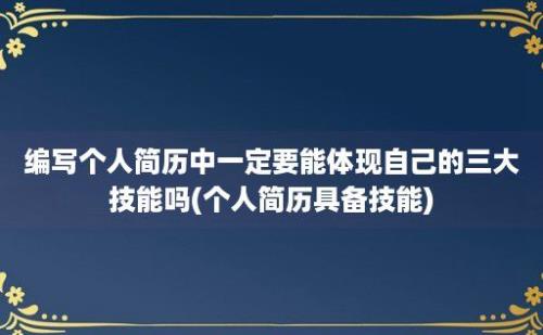 编写个人简历中一定要能体现自己的三大技能吗(个人简历具备技能)