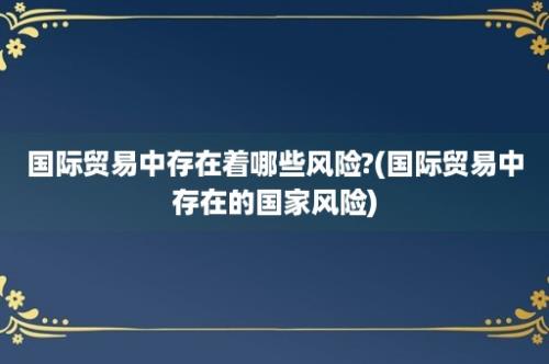 国际贸易中存在着哪些风险?(国际贸易中存在的国家风险)