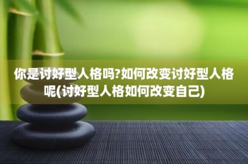 你是讨好型人格吗?如何改变讨好型人格呢(讨好型人格如何改变自己)