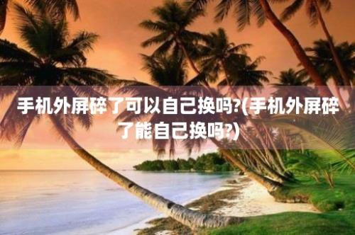 手机外屏碎了可以自己换吗?(手机外屏碎了能自己换吗?)