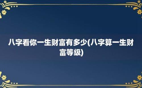 八字看你一生财富有多少(八字算一生财富等级)