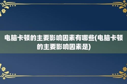 电脑卡顿的主要影响因素有哪些(电脑卡顿的主要影响因素是)