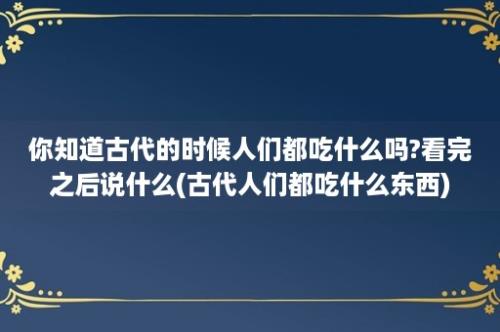 你知道古代的时候人们都吃什么吗?看完之后说什么(古代人们都吃什么东西)