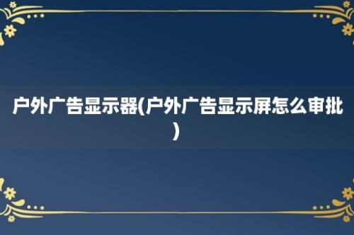 户外广告显示器(户外广告显示屏怎么审批)