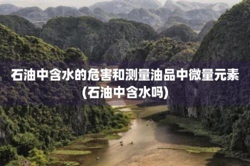 石油中含水的危害和测量油品中微量元素(石油中含水吗)