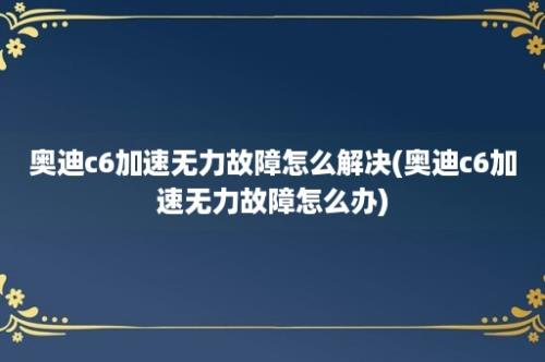 奥迪c6加速无力故障怎么解决(奥迪c6加速无力故障怎么办)