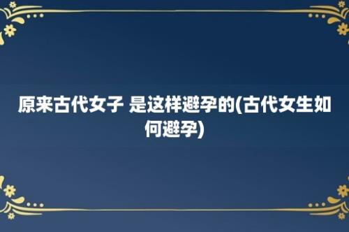 原来古代女子 是这样避孕的(古代女生如何避孕)