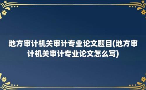 地方审计机关审计专业论文题目(地方审计机关审计专业论文怎么写)