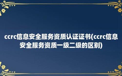 ccrc信息安全服务资质认证证书(ccrc信息安全服务资质一级二级的区别)