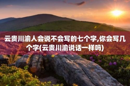 云贵川渝人会说不会写的七个字,你会写几个字(云贵川渝说话一样吗)