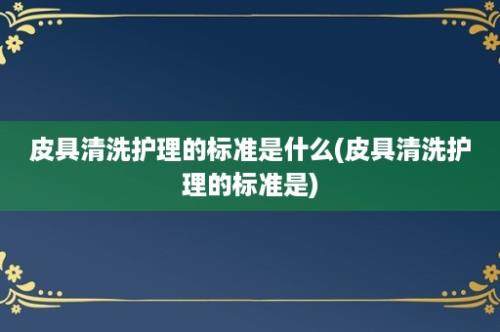 皮具清洗护理的标准是什么(皮具清洗护理的标准是)