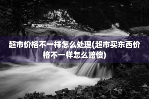 超市价格不一样怎么处理(超市买东西价格不一样怎么赔偿)