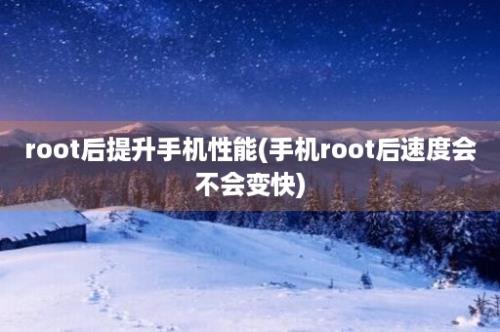 root后提升手机性能(手机root后速度会不会变快)